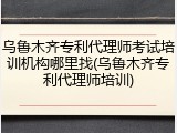 乌鲁木齐专利代理师考试培训机构哪里找(乌鲁木齐专利代理师培训)