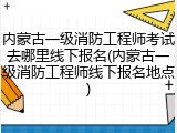 内蒙古一级消防工程师考试去哪里线下报名(内蒙古一级消防工程师线下报名地点)