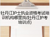牡丹江护士执业资格考试培训机构哪里找(牡丹江护考培训点)