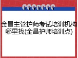 金昌主管护师考试培训机构哪里找(金昌护师培训点)