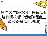 杨浦区二级公路工程建造师培训机构哪个最好(杨浦二级公路建造师培训)