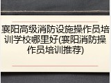 襄阳高级消防设施操作员培训学校哪里好(襄阳消防操作员培训推荐)