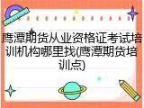 鹰潭期货从业资格证考试培训机构哪里找(鹰潭期货培训点)