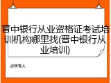 晋中银行从业资格证考试培训机构哪里找(晋中银行从业培训)
