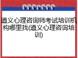 遵义心理咨询师考试培训机构哪里找(遵义心理咨询培训)