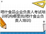 喀什食品企业负责人考试培训机构哪里找(喀什食企负责人培训)