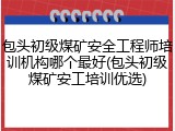 包头初级煤矿安全工程师培训机构哪个最好(包头初级煤矿安工培训优选)