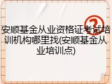 安顺基金从业资格证考试培训机构哪里找(安顺基金从业培训点)