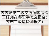 齐齐哈尔二级交通运输造价工程师在哪里学怎么报名(齐市二级造价师报名)