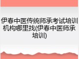 伊春中医传统师承考试培训机构哪里找(伊春中医师承培训)