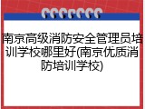 南京高级消防安全管理员培训学校哪里好(南京优质消防培训学校)