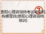 贵阳心理咨询师考试培训机构哪里找(贵阳心理咨询师培训)