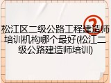 松江区二级公路工程建造师培训机构哪个最好(松江二级公路建造师培训)