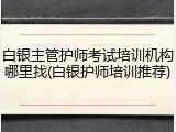 白银主管护师考试培训机构哪里找(白银护师培训推荐)