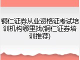 铜仁证券从业资格证考试培训机构哪里找(铜仁证券培训推荐)