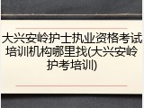 大兴安岭护士执业资格考试培训机构哪里找(大兴安岭护考培训)
