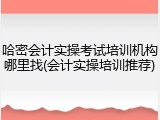 哈密会计实操考试培训机构哪里找(会计实操培训推荐)
