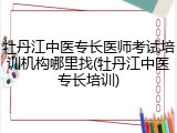 牡丹江中医专长医师考试培训机构哪里找(牡丹江中医专长培训)
