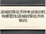 运城初级经济师考试培训机构哪里找(运城初级经济师培训)