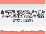 宜昌高级消防设施操作员培训学校哪里好(宜昌高级消防培训优选)