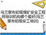 乌兰察布初级煤矿安全工程师培训机构哪个最好(乌兰察布初级安工培训)