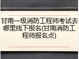 甘南一级消防工程师考试去哪里线下报名(甘南消防工程师报名点)