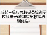 成都三级应急救援员培训学校哪里好(成都应急救援培训优选)