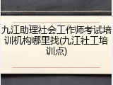 九江助理社会工作师考试培训机构哪里找(九江社工培训点)