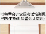 吐鲁番会计实操考试培训机构哪里找(吐鲁番会计培训)