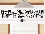 新余养老护理员考试培训机构哪里找(新余养老护理培训)