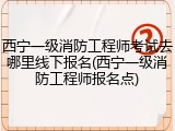 西宁一级消防工程师考试去哪里线下报名(西宁一级消防工程师报名点)