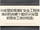 兴安盟初级煤矿安全工程师培训机构哪个最好(兴安盟初级安工培训优选)