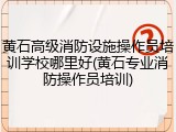 黄石高级消防设施操作员培训学校哪里好(黄石专业消防操作员培训)