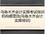 乌鲁木齐会计实操考试培训机构哪里找(乌鲁木齐会计实操培训)
