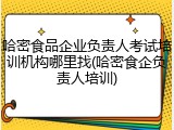 哈密食品企业负责人考试培训机构哪里找(哈密食企负责人培训)