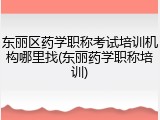 东丽区药学职称考试培训机构哪里找(东丽药学职称培训)