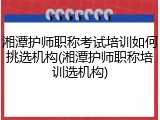 湘潭护师职称考试培训如何挑选机构(湘潭护师职称培训选机构)