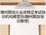 赣州期货从业资格证考试培训机构哪里找(赣州期货培训推荐)