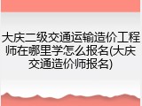 大庆二级交通运输造价工程师在哪里学怎么报名(大庆交通造价师报名)