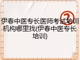伊春中医专长医师考试培训机构哪里找(伊春中医专长培训)