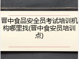 晋中食品安全员考试培训机构哪里找(晋中食安员培训点)