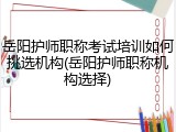 岳阳护师职称考试培训如何挑选机构(岳阳护师职称机构选择)