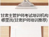 甘肃主管护师考试培训机构哪里找(甘肃护师培训推荐)
