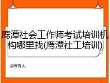 鹰潭社会工作师考试培训机构哪里找(鹰潭社工培训)
