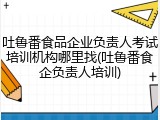 吐鲁番食品企业负责人考试培训机构哪里找(吐鲁番食企负责人培训)