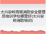 大兴安岭高级消防安全管理员培训学校哪里好(大兴安岭消防培训)