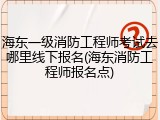海东一级消防工程师考试去哪里线下报名(海东消防工程师报名点)