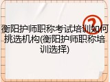 衡阳护师职称考试培训如何挑选机构(衡阳护师职称培训选择)