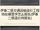 伊春二级交通运输造价工程师在哪里学怎么报名(伊春二级造价师报名)
