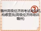 赣州高级经济师考试培训机构哪里找(高级经济师培训赣州)